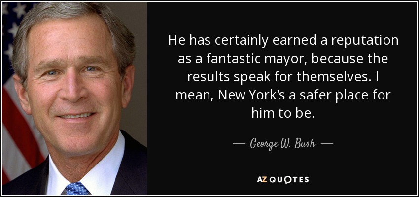 He has certainly earned a reputation as a fantastic mayor, because the results speak for themselves. I mean, New York's a safer place for him to be. - George W. Bush