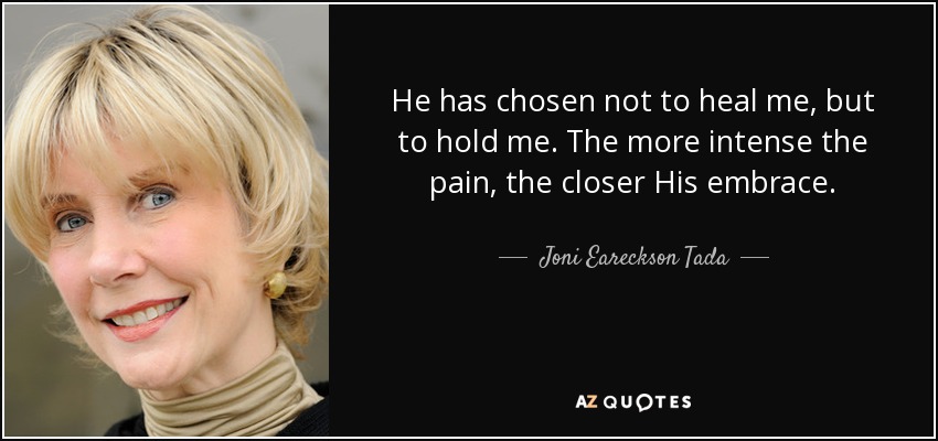 He has chosen not to heal me, but to hold me. The more intense the pain, the closer His embrace. - Joni Eareckson Tada