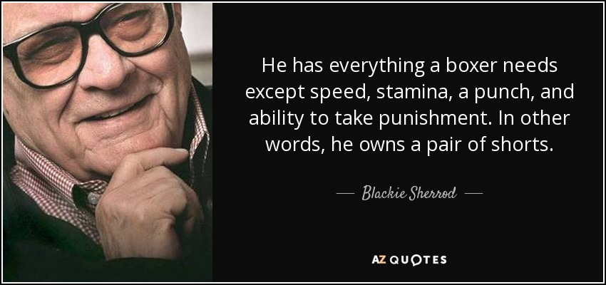 He has everything a boxer needs except speed, stamina, a punch, and ability to take punishment. In other words, he owns a pair of shorts. - Blackie Sherrod