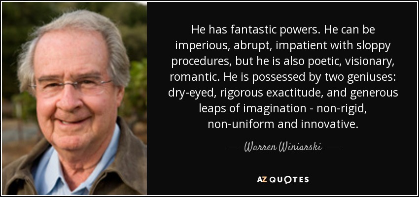 He has fantastic powers. He can be imperious, abrupt, impatient with sloppy procedures, but he is also poetic, visionary, romantic. He is possessed by two geniuses: dry-eyed, rigorous exactitude, and generous leaps of imagination - non-rigid, non-uniform and innovative. - Warren Winiarski