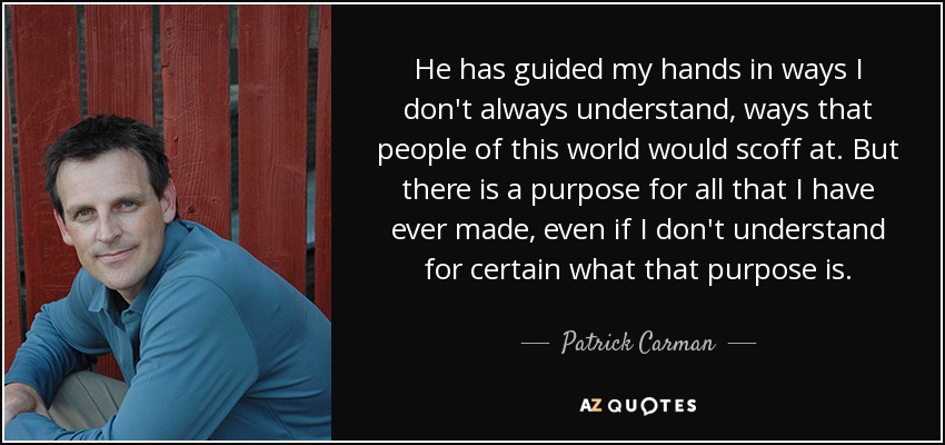 He has guided my hands in ways I don't always understand, ways that people of this world would scoff at. But there is a purpose for all that I have ever made, even if I don't understand for certain what that purpose is. - Patrick Carman