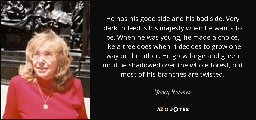 He has his good side and his bad side. Very dark indeed is his majesty when he wants to be. When he was young, he made a choice, like a tree does when it decides to grow one way or the other. He grew large and green until he shadowed over the whole forest, but most of his branches are twisted. - Nancy Farmer