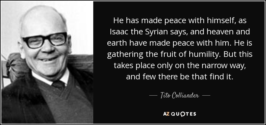 He has made peace with himself, as Isaac the Syrian says, and heaven and earth have made peace with him. He is gathering the fruit of humility. But this takes place only on the narrow way, and few there be that find it. - Tito Colliander