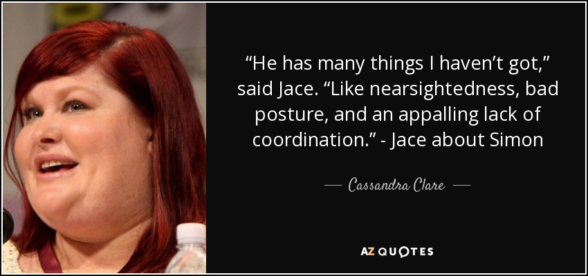 “He has many things I haven’t got,” said Jace. “Like nearsightedness, bad posture, and an appalling lack of coordination.” - Jace about Simon - Cassandra Clare