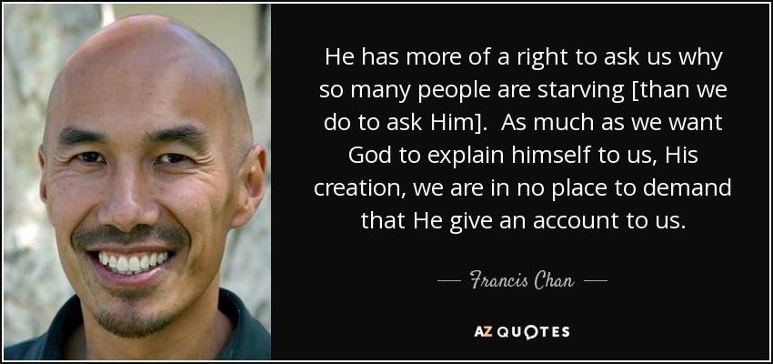 He has more of a right to ask us why so many people are starving [than we do to ask Him]. As much as we want God to explain himself to us, His creation, we are in no place to demand that He give an account to us. - Francis Chan