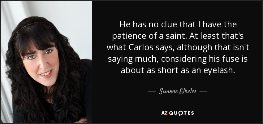He has no clue that I have the patience of a saint. At least that's what Carlos says, although that isn't saying much, considering his fuse is about as short as an eyelash. - Simone Elkeles