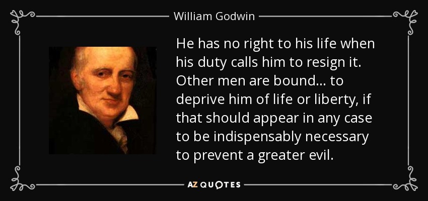 He has no right to his life when his duty calls him to resign it. Other men are bound ... to deprive him of life or liberty, if that should appear in any case to be indispensably necessary to prevent a greater evil. - William Godwin