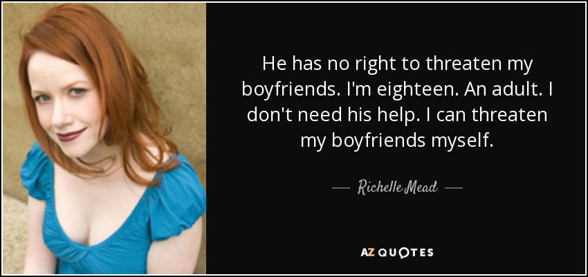 He has no right to threaten my boyfriends. I'm eighteen. An adult. I don't need his help. I can threaten my boyfriends myself. - Richelle Mead