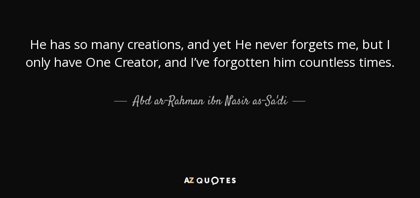 He has so many creations, and yet He never forgets me, but I only have One Creator, and I’ve forgotten him countless times. - Abd ar-Rahman ibn Nasir as-Sa'di
