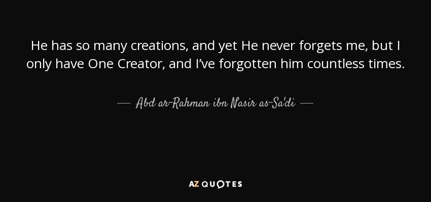 He has so many creations, and yet He never forgets me, but I only have One Creator, and I’ve forgotten him countless times. - Abd ar-Rahman ibn Nasir as-Sa'di