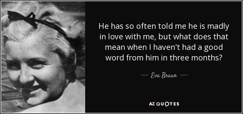 He has so often told me he is madly in love with me, but what does that mean when I haven't had a good word from him in three months? - Eva Braun