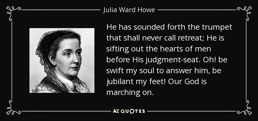 He has sounded forth the trumpet that shall never call retreat; He is sifting out the hearts of men before His judgment-seat. Oh! be swift my soul to answer him, be jubilant my feet! Our God is marching on. - Julia Ward Howe