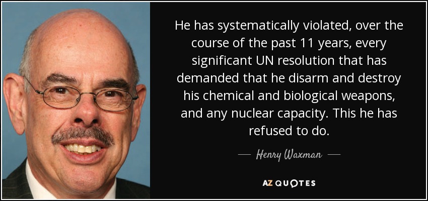 He has systematically violated, over the course of the past 11 years, every significant UN resolution that has demanded that he disarm and destroy his chemical and biological weapons, and any nuclear capacity. This he has refused to do. - Henry Waxman