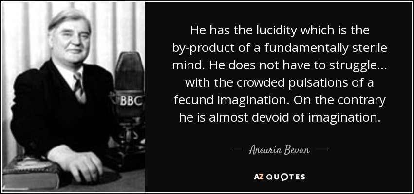 He has the lucidity which is the by-product of a fundamentally sterile mind. He does not have to struggle... with the crowded pulsations of a fecund imagination. On the contrary he is almost devoid of imagination. - Aneurin Bevan