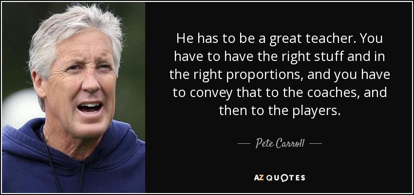 He has to be a great teacher. You have to have the right stuff and in the right proportions, and you have to convey that to the coaches, and then to the players. - Pete Carroll