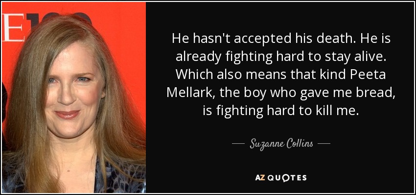 He hasn't accepted his death. He is already fighting hard to stay alive. Which also means that kind Peeta Mellark, the boy who gave me bread, is fighting hard to kill me. - Suzanne Collins