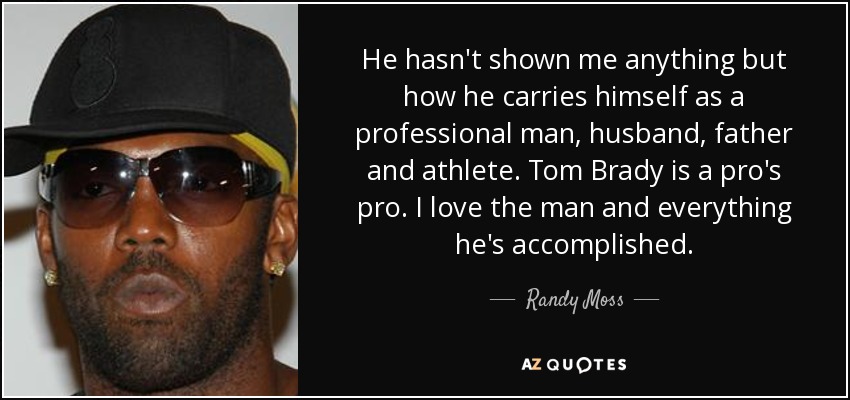 He hasn't shown me anything but how he carries himself as a professional man, husband, father and athlete. Tom Brady is a pro's pro. I love the man and everything he's accomplished. - Randy Moss