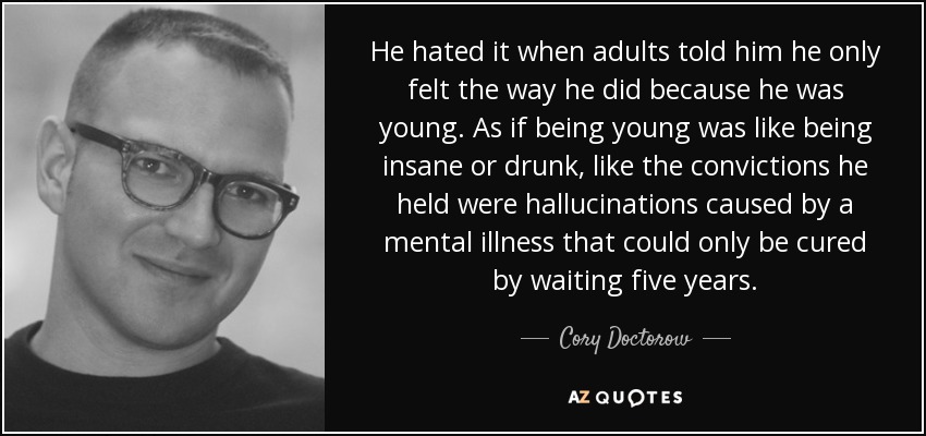 He hated it when adults told him he only felt the way he did because he was young. As if being young was like being insane or drunk, like the convictions he held were hallucinations caused by a mental illness that could only be cured by waiting five years. - Cory Doctorow