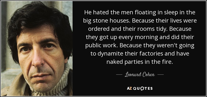 He hated the men floating in sleep in the big stone houses. Because their lives were ordered and their rooms tidy. Because they got up every morning and did their public work. Because they weren't going to dynamite their factories and have naked parties in the fire. - Leonard Cohen