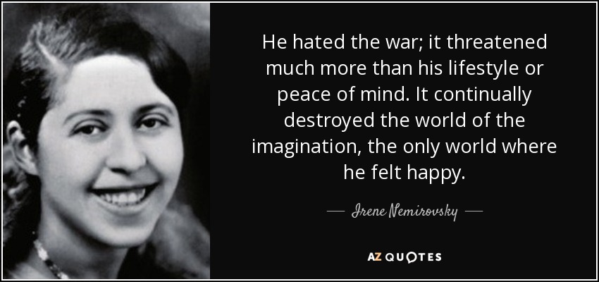 He hated the war; it threatened much more than his lifestyle or peace of mind. It continually destroyed the world of the imagination, the only world where he felt happy. - Irene Nemirovsky