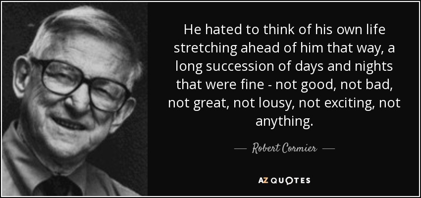 He hated to think of his own life stretching ahead of him that way, a long succession of days and nights that were fine - not good, not bad, not great, not lousy, not exciting, not anything. - Robert Cormier