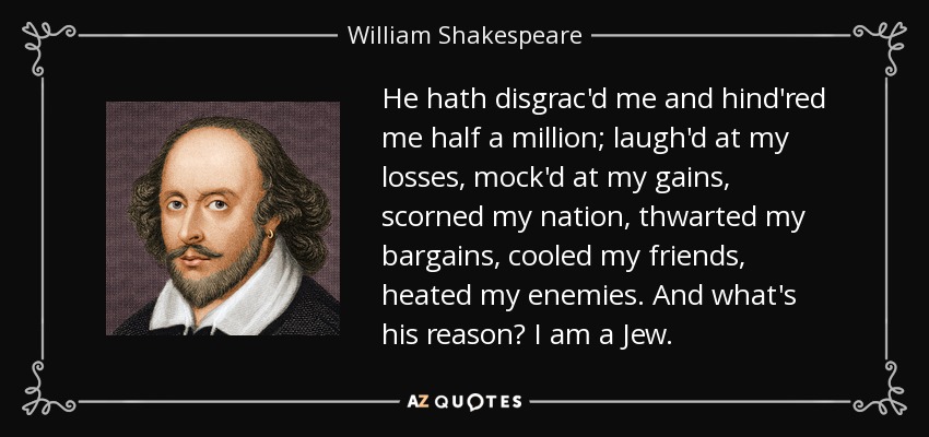 He hath disgrac'd me and hind'red me half a million; laugh'd at my losses, mock'd at my gains, scorned my nation, thwarted my bargains, cooled my friends, heated my enemies. And what's his reason? I am a Jew. - William Shakespeare