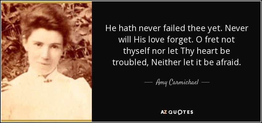 He hath never failed thee yet. Never will His love forget. O fret not thyself nor let Thy heart be troubled, Neither let it be afraid. - Amy Carmichael