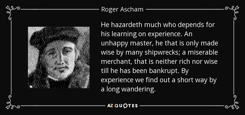 He hazardeth much who depends for his learning on experience. An unhappy master, he that is only made wise by many shipwrecks; a miserable merchant, that is neither rich nor wise till he has been bankrupt. By experience we find out a short way by a long wandering. - Roger Ascham