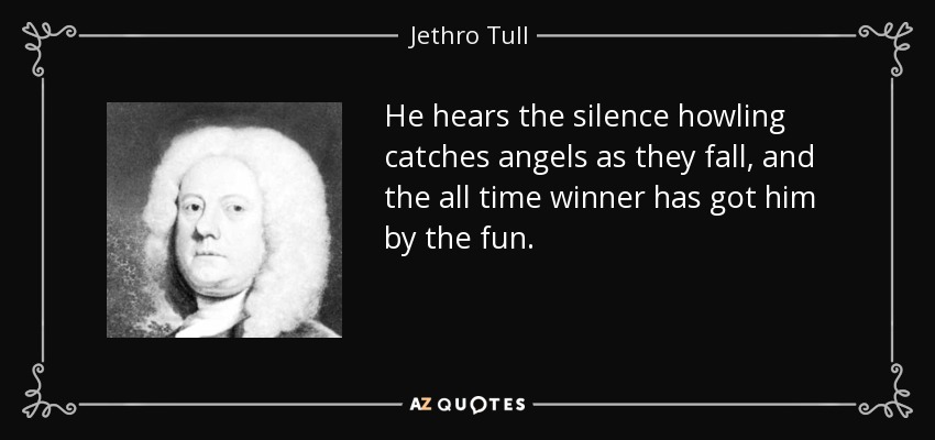 He hears the silence howling catches angels as they fall, and the all time winner has got him by the fun. - Jethro Tull