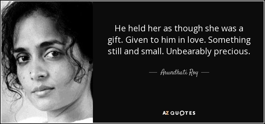 He held her as though she was a gift. Given to him in love. Something still and small. Unbearably precious. - Arundhati Roy