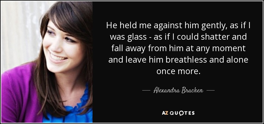 He held me against him gently, as if I was glass - as if I could shatter and fall away from him at any moment and leave him breathless and alone once more. - Alexandra Bracken