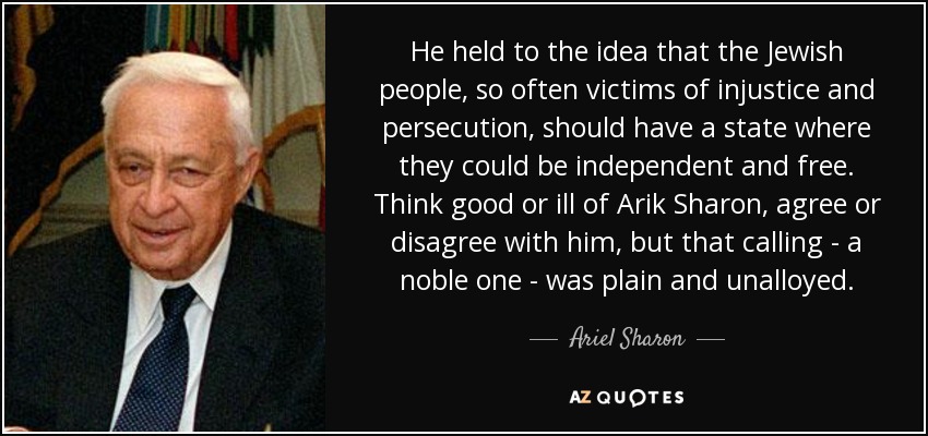He held to the idea that the Jewish people, so often victims of injustice and persecution, should have a state where they could be independent and free. Think good or ill of Arik Sharon, agree or disagree with him, but that calling - a noble one - was plain and unalloyed. - Ariel Sharon