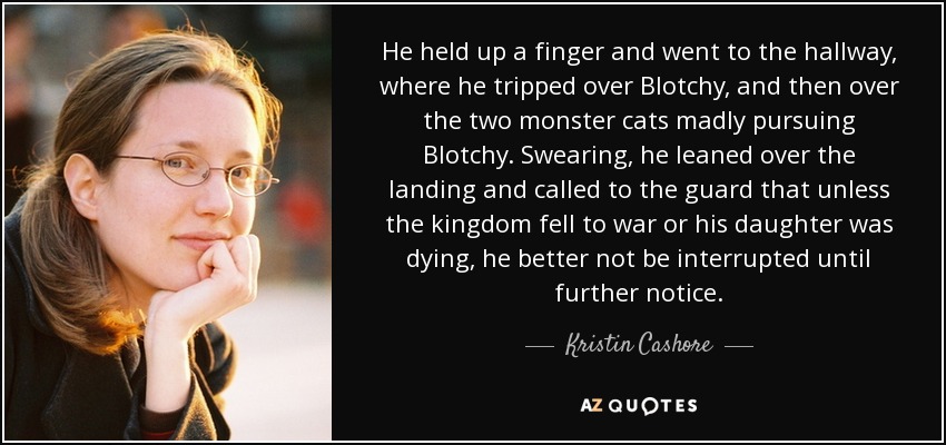 He held up a finger and went to the hallway, where he tripped over Blotchy, and then over the two monster cats madly pursuing Blotchy. Swearing, he leaned over the landing and called to the guard that unless the kingdom fell to war or his daughter was dying, he better not be interrupted until further notice. - Kristin Cashore