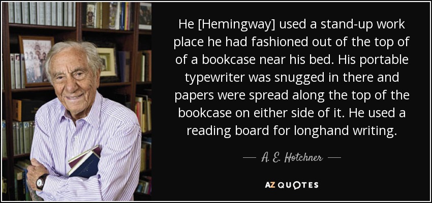 He [Hemingway] used a stand-up work place he had fashioned out of the top of of a bookcase near his bed. His portable typewriter was snugged in there and papers were spread along the top of the bookcase on either side of it. He used a reading board for longhand writing. - A. E. Hotchner
