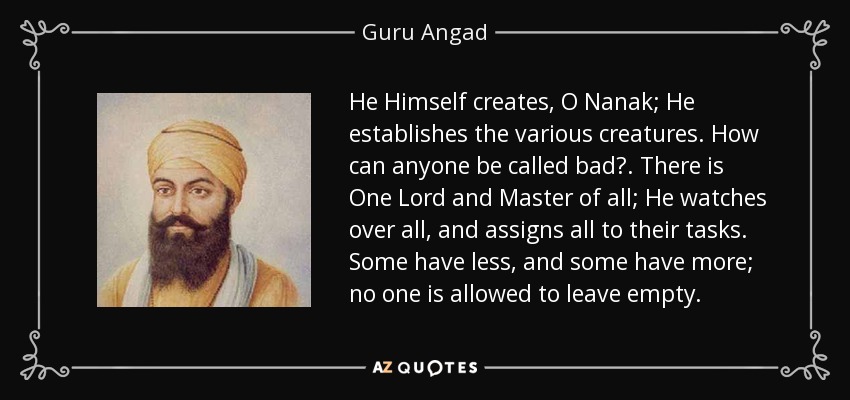 He Himself creates, O Nanak; He establishes the various creatures. How can anyone be called bad?. There is One Lord and Master of all; He watches over all, and assigns all to their tasks. Some have less, and some have more; no one is allowed to leave empty. - Guru Angad