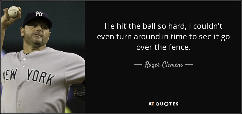 He hit the ball so hard, I couldn't even turn around in time to see it go over the fence. - Roger Clemens