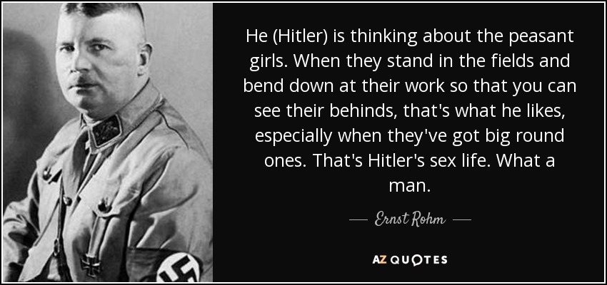 He (Hitler) is thinking about the peasant girls. When they stand in the fields and bend down at their work so that you can see their behinds, that's what he likes, especially when they've got big round ones. That's Hitler's sex life. What a man. - Ernst Rohm