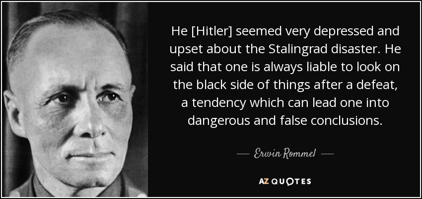 He [Hitler] seemed very depressed and upset about the Stalingrad disaster. He said that one is always liable to look on the black side of things after a defeat, a tendency which can lead one into dangerous and false conclusions. - Erwin Rommel