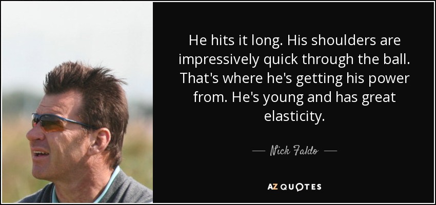 He hits it long. His shoulders are impressively quick through the ball. That's where he's getting his power from. He's young and has great elasticity. - Nick Faldo