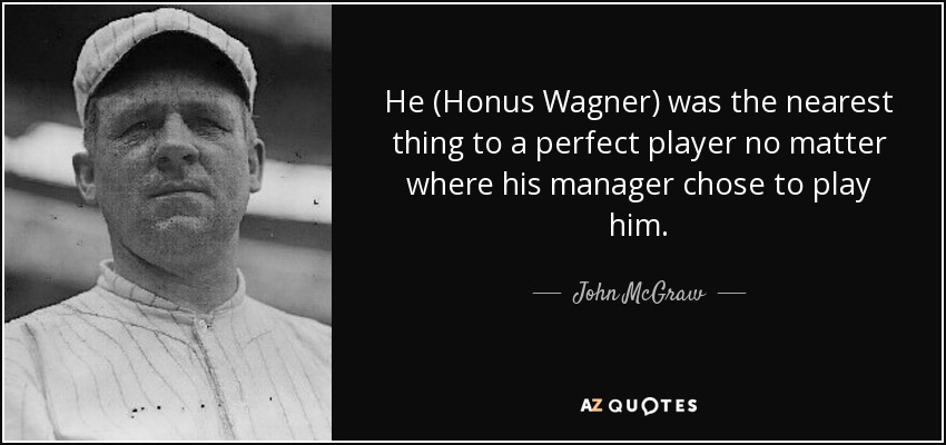 He (Honus Wagner) was the nearest thing to a perfect player no matter where his manager chose to play him. - John McGraw