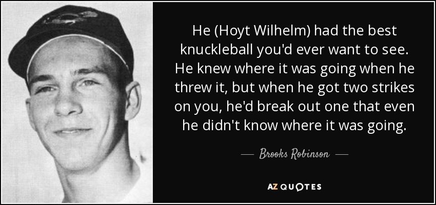 He (Hoyt Wilhelm) had the best knuckleball you'd ever want to see. He knew where it was going when he threw it, but when he got two strikes on you, he'd break out one that even he didn't know where it was going. - Brooks Robinson