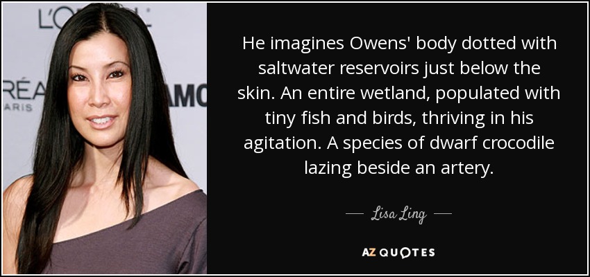 He imagines Owens' body dotted with saltwater reservoirs just below the skin. An entire wetland, populated with tiny fish and birds, thriving in his agitation. A species of dwarf crocodile lazing beside an artery. - Lisa Ling