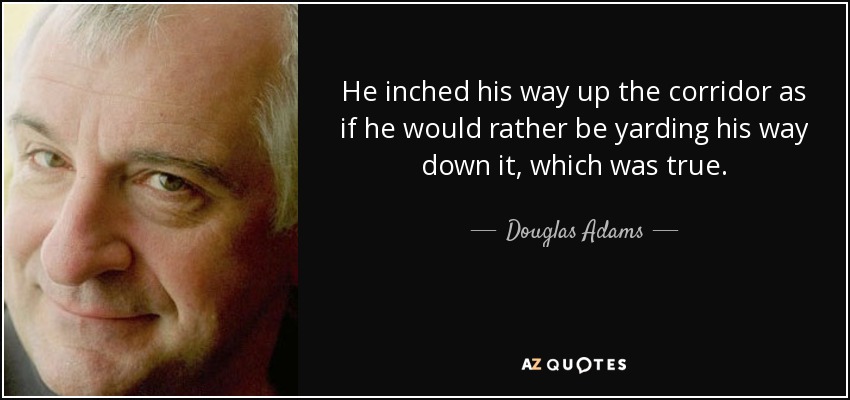 He inched his way up the corridor as if he would rather be yarding his way down it, which was true. - Douglas Adams