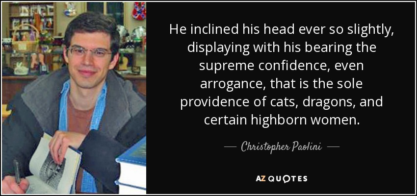 He inclined his head ever so slightly, displaying with his bearing the supreme confidence, even arrogance, that is the sole providence of cats, dragons, and certain highborn women. - Christopher Paolini