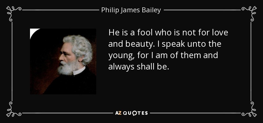 He is a fool who is not for love and beauty. I speak unto the young, for I am of them and always shall be. - Philip James Bailey