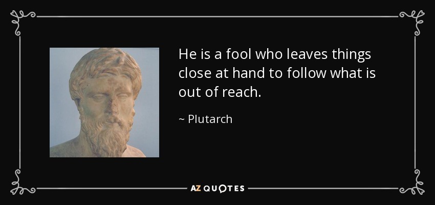 He is a fool who leaves things close at hand to follow what is out of reach. - Plutarch