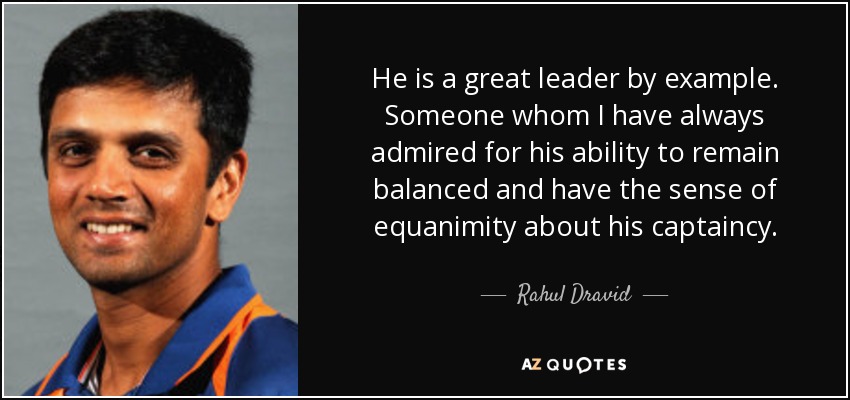 He is a great leader by example. Someone whom I have always admired for his ability to remain balanced and have the sense of equanimity about his captaincy. - Rahul Dravid