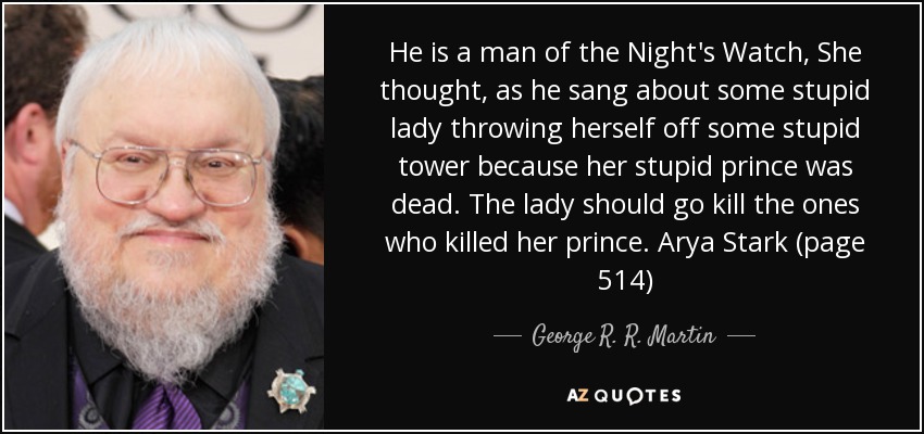 He is a man of the Night's Watch, She thought, as he sang about some stupid lady throwing herself off some stupid tower because her stupid prince was dead. The lady should go kill the ones who killed her prince. Arya Stark (page 514) - George R. R. Martin