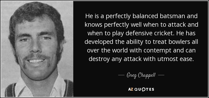 He is a perfectly balanced batsman and knows perfectly well when to attack and when to play defensive cricket. He has developed the ability to treat bowlers all over the world with contempt and can destroy any attack with utmost ease. - Greg Chappell