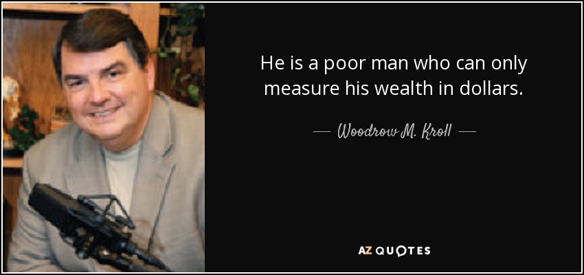 He is a poor man who can only measure his wealth in dollars. - Woodrow M. Kroll